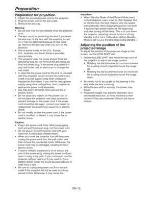 Page 15EN-15
Preparation
Preparation for projection
1.  Attach the provided power cord to the projector.
2.  Plug the power cord in the wall outlet.
3.  Remove the lens cap.
Warning:
t %POPUMPPLJOUPUIFMFOTEJSFDUMZXIFOUIFQSPKFDUPS
is on.
t 5IFMFOTDBQJTGPSQSPUFDUJOHUIFMFOT*GZPVMFBWF
the lens cap on the lens with the projector turned 
on, it may be deformed because of heat build-
up. Remove the lens cap when you turn on the 
projector.
t 0OFPGQPXFSDPSETGPSUIF64
&VSPQF

U.K.,...