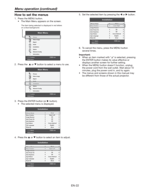 Page 22EN-22
How to set the menus
1.  Press the MENU button. 
t 5IF.BJO.FOVBQQFBSTPOUIFTDSFFO
Confirm Exit
SelectMENU
Main Menu
opt.
R G BR G B
Picture
Video Image
Signal
Audio
Installation
Option
Network Conﬁg
Information
The item being selected is displayed in red letters 
on a blue background.
2. Press the   or  button to select a menu to use. 
Confirm Exit
SelectMENU
Main Menu
opt.
R G BR G B
Picture
Video Image
Signal
Audio
Installation
Option
Network Conﬁg
Information
3.  Press the ENTER button...