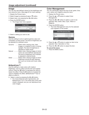 Page 32EN-32
Image adjustment (continued)
Image
You can set user-deﬁned values for the brightness and 
hue using the menu. (See page 22 for menu setting.)
1. Display the Picture menu.
2. Select Image by pressing the  or  button.
3. Select User 
 by pressing the  or  button.
4. Press the ENTER button.
t 5IF*NBHF6TFSNFOVBQQFBST
Image User
AdjustMENUExit
Select Brilliant Color™
Gamma
Dynamic
10
5. Select a setting you want to set.
Gamma
Use this setting to set an optimal gamma value and 
modulation of...