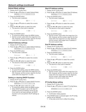 Page 36EN-36
Subnet Mask settings
1.  Display the IP Conﬁg menu.
2. Press the  or  button to select Subnet Mask.
Subnet Mask-255-255-00
3.  Press the ENTER button.
t 5IFmSTUPDUFUJTTFMFDUFE
Subnet Mask-255-255-00
4. Press the  or  button to select the numeric 
value.
5. Press the  or  button to select the octet.
t 5IFTFDPOEPSmOBMPDUFUJTTFMFDUFE
Subnet Mask-255-255-00
6.  Press the ENTER button.
t 5PDBODFMUIFTFUUJOH
QSFTTUIF.&/6CVUUPO
t...