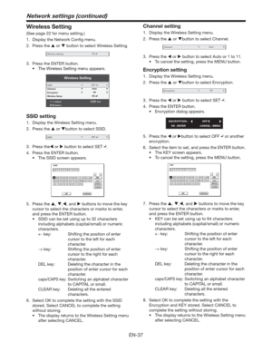 Page 37EN-37
Wireless Setting
(See page 22 for menu setting.)
1.  Display the Network Conﬁg menu.
2. Press the  or  button to select Wireless Setting.
Wireless SettingOK
3.  Press the ENTER button.
t 5IF8JSFMFTT4FUUJOHNFOVBQQFBST
Wireless Setting
AdjustMENUExit
Select SSID
Channel
Encryption
Wireless Setup
OK
Auto
OffSET
SSID setting
1.  Display the Wireless Setting menu. 
2. Press the  or button to select SSID.
SSIDSET
3. Press the or  button to select SET .
4.  Press the ENTER button.
t...