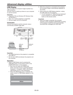 Page 39EN-39
Advanced display utilities
USB Display
You can project the computer images inputted via a 
USB connection.
You don’t have to install any drivers on your computer 
to use this function.
Important:
tSupported OS’s are Windows XP, Windows Vista  
and Windows 7.
tOnly 1-to-1 screen projection is supported.
t .PWJOHJNBHFTDBOOPUCFEJTQMBZFE
Connection
Connect the projector and the computer using a 
commercially available USB cable.
ComputerTo USB-B 
terminal USB 4-pin 
(type B)
To USB portUSB...