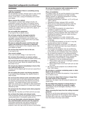 Page 5EN-5
Important safeguards (continued)
WARNING:
Unplug immediately if there is something wrong 
with your projector.
Do not operate if smoke, strange noise or odor comes 
out of your projector. It may cause ﬁre or electric 
shock. In this case, unplug immediately and contact 
your dealer.
Never remove the cabinet.
This projector contains high voltage circuitry. An 
inadvertent contact may result in an electric shock. 
Except as speciﬁcally explained in User Manual, do 
not attempt to service this product...