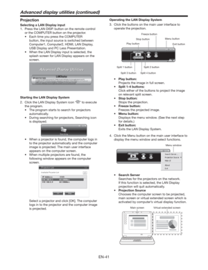 Page 41EN-41
Projection
Selecting a LAN Display input
1.  Press the LAN DISP. button on the remote control 
or the COMPUTER button on the projector.
t &BDIUJNFZPVQSFTTthe COMPUTER 
button, the input source is switched between 
Computer1, Computer2, HDMI, LAN Display, 
USB Display and PC Less Presentation.
t 8IFOUIF-/%JTQMBZJOQVUJTTFMFDUFE
UIF
splash screen for LAN Display appears on the 
screen.
 
Starting the LAN Display System
2.  Click the LAN Display System icon “
” to execute 
the program. 
t...