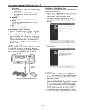 Page 42EN-42
 Important:
tVirtual display function is only supported by 
Windows XP.
t 5PQSPKFDUBWJSUVBMFYUFOEFETDSFFO
UIF
attached 
Virtual display driver must be 
installed.
t )JEF6*
  Hides or displays the main user interface.
t CPVU
  Displays the version information of the  LAN 
Display System. 
t &YJU
  Exits the LAN Display System.
Ending the LAN Display projection
5.  Click the Exit button on the main user interface or 
the menu window to exit the LAN Display System.
6.  In case of the...