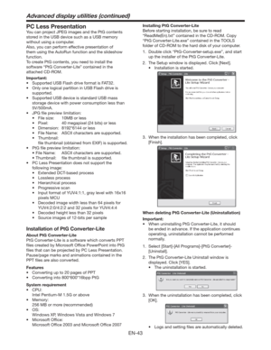 Page 43EN-43
PC Less Presentation
You can project JPEG images and the PtG contents 
stored in the USB device such as a USB memory 
without using a computer.
Also, you can perform effective presentation of 
them using the AutoRun function and the slideshow 
function.
To create PtG contents, you need to install the 
software “PtG Converter-Lite” contained in the 
attached CD-ROM.
Important:
t 4VQQPSUFE64#MBTIESJWFGPSNBUJT5
t 0OMZPOFMPHJDBMQBSUJUJPOJO64#MBTIESJWFJT
supported.
t...