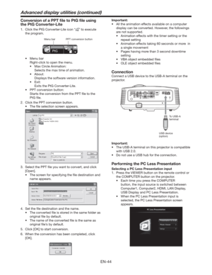 Page 44EN-44
Conversion of a PPT ﬁle to PtG ﬁle using 
the PtG Converter-Lite
1.  Click the PtG Converter-Lite icon “” to execute 
the program. 
PPT conversion button Menu bar
t Menu bar
  Right-click to open the menu. 
t  Max Circle Animation: 
  Selects the max time of animation.
t About:
  Displays the software version information.
t Exit:
  Exits the PtG Converter-Lite.
t  PPT conversion button:
  Starts the conversion from the PPT ﬁle to the 
PtG ﬁle. 
2.  Click the PPT conversion button.
t  The ﬁle...