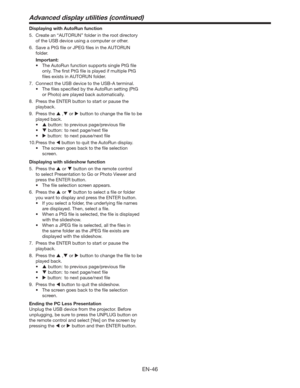 Page 46EN-46
Displaying with AutoRun function
5.  Create an “AUTORUN” folder in the root directory 
of the USB device using a computer or other.
6.  Save a PtG ﬁle or JPEG ﬁles in the AUTORUN 
folder.
 Important:
tThe AutoRun function supports single PtG ﬁle 
only. The ﬁrst PtG ﬁle is played if multiple PtG 
ﬁles exists in AUTORUN folder.
7.  Connect the USB device to the USB-A terminal.
t 5IFmMFTTQFDJmFECZUIFVUP3VOTFUUJOH	1U(
or Photo) are played back automatically.
8.  Press the ENTER button to...