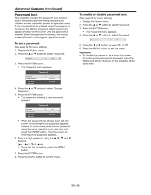 Page 48EN-48
Advanced features (continued)
Password lock
This projector provides the password lock function 
that is intended to prevent wrong operations by 
children and set controlled access for speciﬁed users. 
If the password lock is enabled, when the projector is 
turned on, the startup screen (or splash screen) will 
appear and stay on the screen until the password is 
entered. When the password is entered, the startup 
screen will switch to the regular operation screen.
To set a password:
(See page 22...