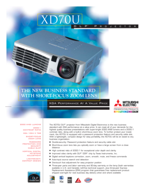 Page 12000 ANSI LUMENS
2000:1 
CONTRAST RATIO
XGA 1024 X 768
SHORT-FOCUS 
ZOOM LENS
PASSWORD 
PROTECTION AND
SECURITY 
CABLE SLOT
VERTICAL DIGITAL 
KEYSTONE 
ADJUSTMENT
LIGHTWEIGHT,
COMPACT DESIGNThe XD70U DLP™projector from Mitsubishi Digital Electronics is the new business 
standard with XGA performance at a value price. It can meet all of your demands for the
highest quality business presentations with super-bright 2000 ANSI lumens and a 2000:1
contrast ratio, along with a built-in short-focus zoom lens. To...