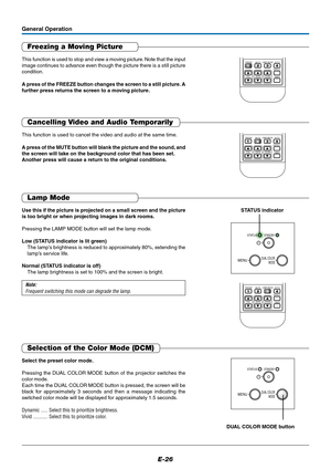 Page 27E-26
STATUSSTANDBY
MENUDUAL COLOR
MODE
Freezing a Moving Picture
This function is used to stop and view a moving picture. Note that the input
image continues to advance even though the picture there is a still picture
condition.
A press of the FREEZE button changes the screen to a still picture. A
further press returns the screen to a moving picture.
General Operation
MUTELAMP MODE AUTO
ASPECT
TIMER VOL KSTN ZOOM234FREEZE1
Cancelling Video and Audio Temporarily
This function is used to cancel the video...