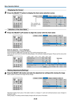 Page 37E-36
3Press the SELECT  button to display the item name selection cursor.
Displaying the Cursor
This condition al-
lows selection of the
item name.
RGB
STANDBY
VIDEO
FREEZE
MUTELAMP MODE AUTO
ASPECT
TIMER VOL KSTN ZOOMCANCEL QUICKMENU
ENTERQ
1234
Menu Operation Method
4Press the SELECT () button to align the cursor with the item name
Selection of the Item Name
RGB
STANDBY
VIDEO
FREEZE
MUTELAMP MODE AUTO
ASPECT
TIMER VOL KSTN ZOOMCANCEL QUICKMENU
ENTERQ
1234
Items for which the  Icon Is Displayed
Press...