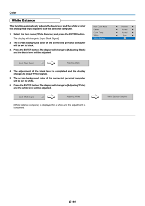 Page 45E-44
White Balance
Color
This function automatically adjusts the black level and the white level of
the analog RGB input signal to suit the personal computer.
1 Select the item name [White Balance] and press the ENTER button.
The display will change to [Input Black Signal].
2 The screen background color of the connected personal computer
will be set to black.
3. Press the ENTER button. The display will change to [Adjusting Black]
and the black level will be adjusted.
4 The adjustment of the black level...