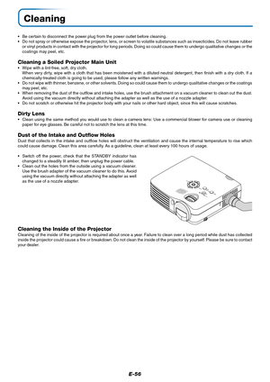 Page 57E-56
Cleaning
• Be certain to disconnect the power plug from the power outlet before cleaning.
• Do not spray or otherwise expose the projector, lens, or screen to volatile substances such as insecticides. Do not leave rubber
or vinyl products in contact with the projector for long periods. Doing so could cause them to undergo qualitative changes or the
coatings may peel, etc.
Cleaning a Soiled Projector Main Unit
• Wipe with a lint-free, soft, dry cloth.
When very dirty, wipe with a cloth that has been...