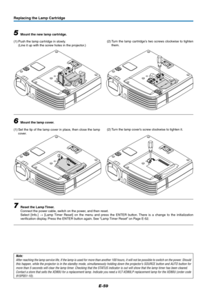 Page 60E-59
1
2
Replacing the Lamp Cartridge
5Mount the new lamp cartridge.
(1) Push the lamp cartridge in slowly.
(Line it up with the screw holes in the projector.)
6Mount the lamp cover.
(1) Set the tip of the lamp cover in place, then close the lamp
cover.
7Reset the Lamp Timer.
Connect the power cable, switch on the power, and then reset.
Select [Info.] → [Lamp Timer Reset] on the menu and press the ENTER button. There is a change to the initialization
verification display. Press the ENTER button again....