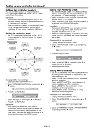 Page 13EN-13
Setting the projector posture
You can select the posture of the projector. Set 
COOLING CONDITION in the INSTALLATION 1 menu 
according to the posture.
Important:
•  Inconsistency between the projector posture and 
the menu settings may cause breakdown or failure 
of the projector or the lamp.  
•  When you use the projector in the HIGH ALTITUDE 
mode, the selectable projector posture is ﬂ oor 
installation (0°) and ceiling installation (180°) only. 
Setting the projection angle
•  Set COOLING...