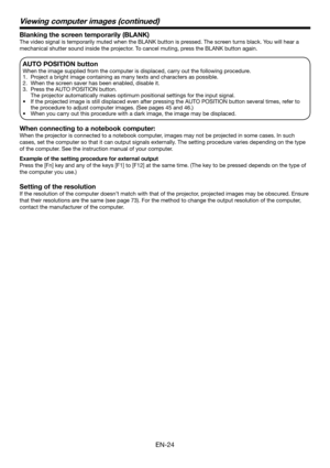 Page 24EN-24
Blanking the screen temporarily (BLANK)
The video signal is temporarily muted when the BLANK button is pressed. The screen turns black. You will hear a 
mechanical shutter sound inside the projector. To cancel muting, press the BLANK button again.
AUTO POSITION button 
When the image supplied from the computer is displaced, carry out the following procedure. 
1.  Project a bright image containing as many texts and characters as possible. 
2.  When the screen saver has been enabled, disable it. 
3....