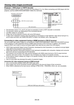 Page 26EN-26
Viewing video images (continued)
Projector + DVD player or HDTV decoder
Some DVD players have an output connector for 3-line ﬁ tting (Y, CB, CR). When connecting such DVD player with this 
projector, use the COMPUTER/COMPONENT VIDEO
 IN-2 terminals. 
CB(PB) Y CR(PR) 
B  G R 
DVD player or HDTV decoder
COMPUTER/COMPONENT 
VIDEO IN-2 BNC-RCA connector (option)
BNC cable (option)
•  The terminal’s names Y, PB, and PR are given as examples of when a HDTV decoder is connected.
•  The terminal’s names...