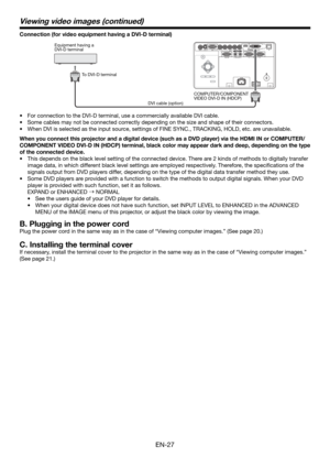 Page 27EN-27
Connection (for video equipment having a DVI-D terminal)
Equipment having a 
DVI-D terminal
To DVI-D terminal
DVI cable (option)COMPUTER/COMPONENT 
VIDEO DVI-D IN (HDCP)
•  For connection to the DVI-D terminal, use a commercially available DVI cable. 
•  Some cables may not be connected correctly depending on the size and shape of their connectors.
•  When DVI is selected as the input source, settings of FINE SYNC., TRACKING, HOLD, etc. are unavailable. 
When you connect this projector and a...