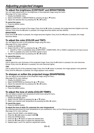 Page 42EN-42
Adjusting projected images
To adjust the brightness (CONTRAST and BRIGHTNESS):
You can make adjustments for the brightness of the projected image using the menu. 
(See page 32 for menu setting.) 
1.  Display the IMAGE menu. 
2.  Select CONTRAST or BRIGHTNESS by pressing the  or  button. 
3.  Adjust the selected item by pressing the  or  button. 
To cancel the menu:
4.  Press the MENU button. 
CONTRAST 
Select to adjust the contrast of the image. Every time the  button is pressed, the image...