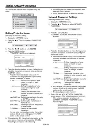 Page 49EN-49
Initial network settings
You can set the network of the projector using the 
menu.
NETWORK CONTROLLER
NETWORK PASSWORD
NETWORK1 12 2
NETWORK CERTIFICATION PROJECTOR NAME
IP CONFIG
NETWORK RESET
opt.
STANDARD
ENTER
ENTER
OK
ON
Setting Projector Name
(See page 32 for menu setting.)
1.  Display the NETWORK menu. 
2. Press the  or  button to select PROJECTOR 
NAME.
PROJECTOR NAMESET
3. Press the  or  button to select SET .
4.  Press the ENTER button.
•  PROJECTOR NAME screen appears.
PROJECTOR...