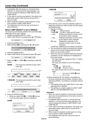 Page 54EN-54
•  Immediately after the power-on, during the lamp 
selection, or during the lamp relay operation, you 
cannot change the setting of LAMP SELECT and 
LAMP RELAY. 
•  In the case of continuous projection, the lamps may 
deteriorate earlier unless they are turned off for 1 
hour per week. 
•  When using this projector continuously for a long 
time of period, enable LAMP RELAY.
•  The brightness and color tint vary at the time of 
lamp switching.
When LAMP SELECT is set to SINGLE:
The lamps are...