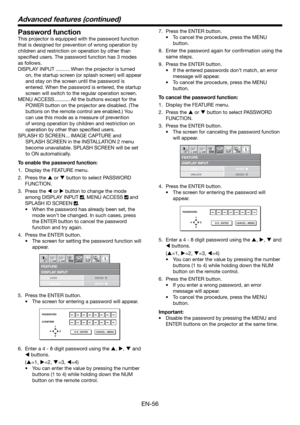 Page 56EN-56
Password function
This projector is equipped with the password function 
that is designed for prevention of wrong operation by 
children and restriction on operation by other than 
speciﬁ ed users. The password function has 3 modes 
as follows.
DISPLAY INPUT .......... When the projector is turned 
on, the startup screen (or splash screen) will appear 
and stay on the screen until the password is 
entered. When the password is entered, the startup 
screen will switch to the regular operation...