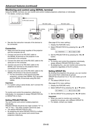 Page 60EN-60
Monitoring and control using SERIAL terminal
Using the SERIAL terminal, you can monitor and control multiple projectors collectively or individually. 
•  For details, contact your dealer. 
To RS-232C terminal
To SERIAL 
INTo SERIAL 
INTo SERIAL 
IN To SERIAL 
OUTTo SERIAL 
OUT RS-232C cable RS-232C cable
•  See also the instruction manuals of the devices to 
be connected. 
Connection
•  Make sure that the power supplies of the projector 
and the computer are off. 
1.  Connect one end of an RS-232C...