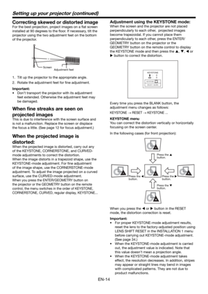 Page 14EN-14
Setting up your projector (continued)
Correcting skewed or distorted image
For the best projection, project images on a ﬂ at screen 
installed at 90 degrees to the ﬂ oor. If necessary, tilt the 
projector using the two adjustment feet on the bottom 
of the projector.
Adjustment feet  Screen
1.  Tilt up the projector to the appropriate angle.
2.  Rotate the adjustment feet for ﬁ ne adjustment.
Important:
•  Don’t transport the projector with its adjustment 
feet extended. Otherwise the adjustment...