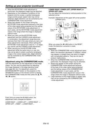 Page 15EN-15
Setting up your projector (continued)
•  When the KEYSTONE-mode adjustment is 
performed, the displayed image may be distorted.
•  Depending on the installation conditions of the 
projector and the screen, a perfect rectangular 
image and the proper aspect ratio may not be 
obtained. Slight distortion can be corrected by the 
CORNERSTONE-mode adjustment.
•  Noise may appear on the screen during the 
KEYSTONE-mode adjustment because of the type 
of the video signal being projected and the setting...