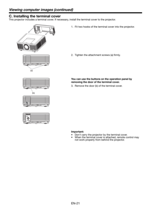 Page 21EN-21
C. Installing the terminal cover
This projector includes a terminal cover. If necessary, install the terminal cover to the projector.
1.  Fit two hooks of the terminal cover into the projector.
(a)
Viewing computer images (continued)
VIDEO IN S-VIDEO IN IN-1
(b)
You can use the buttons on the operation panel by 
removing the door of the terminal cover. 
3.  Remove the door (b) of the terminal cover. 
Important:
•  Don’t carry the projector by the terminal cover. 
•  When the terminal cover is...