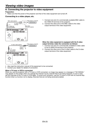 Page 25EN-25
Viewing video images
Connecting to a video player, etc.
1.  Connect one end of a commercially available BNC cable to 
the VIDEO IN terminal of the projector.
2.  Connect the other end of the BNC cable to the video 
output terminal of the video equipment.
 
When the video equipment is equipped with the S-video 
output terminal, make the connection as follows: 
1.  Connect one end of a commercially available S-video cable 
to the S-VIDEO IN terminal of the projector. 
2.  Connect the other end of the...