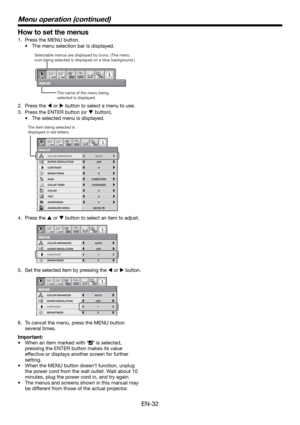 Page 32EN-32
How to set the menus
1.  Press the MENU button. 
•  The menu selection bar is displayed. 
IMAGE
1 12 2
opt.
Selectable menus are displayed by icons. (The menu 
icon being selected is displayed on a blue background.) 
The name of the menu being 
selected is displayed.
2. Press the  or  button to select a menu to use.
3.  Press the ENTER button (or  button).
•  The selected menu is displayed.
COMPUTER
0 COLOR
0
TINT
0 SHARPNESS
ADVANCED MENU NCM
SUPER RESOLUTION
IMAGE
1 12 2
BRIGHTNESS 0
COLOR...