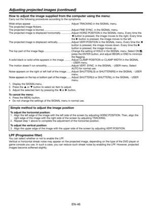 Page 46EN-46
How to adjust the image supplied from the computer using the menu:
Carry out the following procedures according to the symptoms. 
Wide strips appear.  ……………………………………… Adjust TRACKING in the SIGNAL menu. 
The projected image ﬂ ickers. 
The projected image is blurred. ......................................Adjust FINE SYNC. in the SIGNAL menu. 
The projected image is displaced horizontally. ..............Adjust HORIZ.POSITION in the SIGNAL menu. Every time the 
 button is pressed, the image moves to...