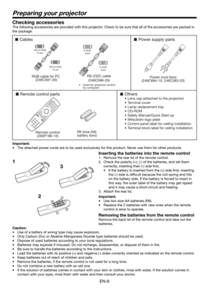 Page 6EN-6
Preparing your projector
1Checking accessories
The following accessories are provided with this projector. Check to be sure that all of the accessories are packed in 
the package. 
Cables
Remote control parts
Remote control
(290P188-10)RS-232C cable
(246C598-20)R6 (size-AA) 
battery (two) 
RGB cable for PC 
(246C597-20)
Others
•  Lens cap (attached to the projector)
• Terminal cover
•  Lamp replacement tray
• CD-ROM
•  Safety Manual/Quick Start up 
•  Mitsubishi logo plate
•  Control panel label for...