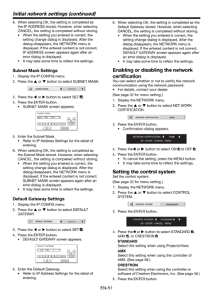 Page 51EN-51
6.  When selecting OK, the setting is completed as 
the IP ADDRESS stored. However, when selecting 
CANCEL, the setting is completed without storing.
•  When the setting you entered is correct, the 
setting change dialog is displayed. After the 
dialog disappears, the NETWORK menu is 
displayed. If the entered content is not correct, 
IP ADDRESS screen appears again after an 
error dialog is displayed.
•  It may take some time to reﬂ ect the settings.
Subnet Mask Settings
1.  Display the IP CONFIG...