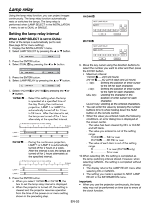 Page 53EN-53
Lamp relay
Using the lamp relay function, you can project images 
continuously. The lamp relay function automatically 
rests or switches the lamps. The lamp relay is 
performed when LAMP SELECT in the INSTALLATION 
1 menu is set to DUAL or SINGLE. 
Setting the lamp relay interval
When LAMP SELECT is set to DUAL:
Either of the lamps is automatically put to rest.
(See page 32 for menu setting.)  
1.  Display the INSTALLATION 1 menu.
2. 
Select LAMP SELECT by pressing the  or  button.
12LAMP SELECT...