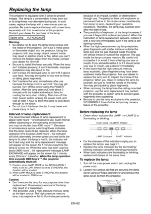 Page 62EN-62
Replacing the lamp
This projector is equipped with 2 lamps to project 
images. This lamp is a consumable. It may burn out 
or its brightness may decrease during use. In such 
cases, replace the lamp with a new one as soon as 
possible. Be sure to replace the lamp with a new lamp 
separately sold that is exclusive to this projector. 
Contact your dealer for purchase of the lamp. 
Spare lamp  VLT-XD8000LP
Warning:
•  Be careful not to drop the lamp ﬁ xing screws into 
the inside of the projector....