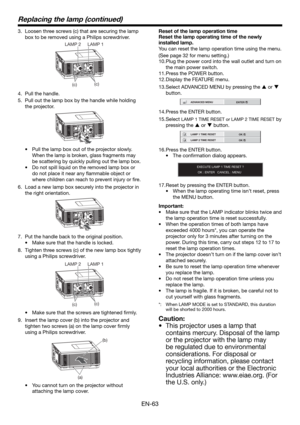 Page 63EN-63
Replacing the lamp (continued)
3.  Loosen three screws (c) that are securing the lamp 
box to be removed using a Philips screwdriver.
(c)
(c) LAMP 2 LAMP 1
4.  Pull the handle.
5.  Pull out the lamp box by the handle while holding 
the projector.
•  Pull the lamp box out of the projector slowly. 
When the lamp is broken, glass fragments may 
be scattering by quickly pulling out the lamp box.
• Do not spill liquid on the removed lamp box or 
do not place it near any ﬂ ammable object or 
where...
