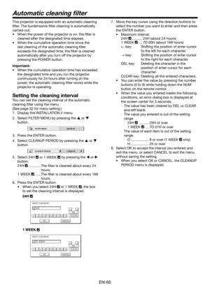 Page 65EN-65
Automatic cleaning ﬁ lter
This projector is equipped with an automatic cleaning 
ﬁ lter. The burdensome ﬁ lter cleaning is automatically 
carried out. 
•  When the power of the projector is on, the ﬁ lter is 
cleaned after the designated time elapses. 
•  When the cumulative operation time since the 
last cleaning of the automatic cleaning ﬁ lter 
exceeds the designated time, the ﬁ lter is cleaned 
automatically after you turn off the projector by 
pressing the POWER button. 
Important:
•  When the...