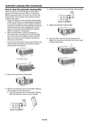 Page 66EN-66
Automatic cleaning ﬁ lter (continued)
How to clean the automatic cleaning ﬁ lter
Check the amount of dust through the dust check 
window of the ﬁ lter cover and clean it, if necessary. 
Before cleaning the ﬁ lter, be sure to turn off the main 
power switch of the projector and unplug the power 
cord from the outlet. 
•  When the dust box of the automatic cleaning ﬁ lter 
is ﬁ lled up with dust, the cleaning ability decreases. 
If you use the projector in such a state, the ﬁ lter is 
covered by the...