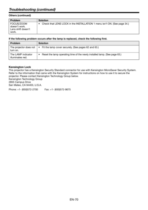 Page 70EN-70
Troubleshooting (continued)
Others (continued)
Problem Solution
FOCUS/ZOOM 
doesn’t work. 
Lens shift doesn’t 
work.•  Check that LENS LOCK in the INSTALLATION 1 menu isn’t ON. (See page 34.)
If the following problem occurs after the lamp is replaced, check the following ﬁ rst. 
Problem Solution
The projector does not 
turn on. •  Fit the lamp cover securely. (See pages 62 and 63.)  
The LAMP indicator 
illuminates red.•  Reset the lamp operating time of the newly installed lamp. (See page 63.)...