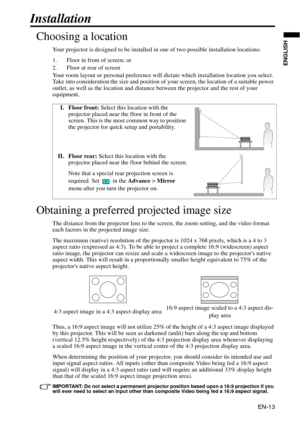 Page 13EN-13
ENGLISH
Installation
Choosing a location
Your projector is designed to be installed in one of two possible installation locations: 
1. Floor in front of screen; or
2. Floor at rear of screen
Your room layout or personal preference will dictate which installation location you select. 
Take into consideration the size and position of your screen, the location of a suitable power 
outlet, as well as the location and distance between the projector and the rest of your 
equipment.
Obtaining a preferred...