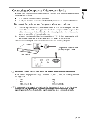 Page 19EN-19
ENGLISH
Connecting a Component Video source device
Examine your Video source device to determine if it has a set of unused Component Video 
output sockets available: 
• If so, you can continue with this procedure.
• If not, you will need to reassess which method you can use to connect to the device.
To connect the projector to a Component Video source device
1. Take the (optional accessory) Component Video to VGA (D-Sub) adaptor cable and 
connect the end with 3 RCA type connectors to the Component...