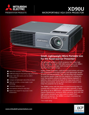 Page 1
Small, Lightweight Micro Portable size
for the Road-warrior Presenter!
The Mitsubishi XD90U is a DLP®projector that offers high
XGA resolution, a bright 1500 ANSI lumens and a rich 2000:1
contrast ratio in a package small enough to go almost 
anywhere you need it to go.
Highly mobile presenters, road-warriors and trainers will enjoy
the convenience of its small compact and lightweight design
for quick and easy portability. They will also enjoy Auto keystone
for a perfect square i mage and the simplicity...