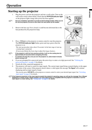 Page 17EN-17
ENGLISH
Operation
Starting up the projector
1. Plug the power cord into the projector and into a wall socket. Turn on the 
wall socket switch (where fitted). Check that the POWER indicator light 
on the projector lights orange after power has been applied.
• Ask your installation specialist to provide an Earth leakage breaker. When you do 
not use the projector, be sure to shut down the main power by the breaker.
2. Remove the lens cap. If it is closed, it could become deformed due to the 
heat...