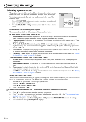 Page 24EN-24
Optimizing the image
Selecting a picture mode
The projector is preset with several predefined picture modes so that you can 
choose one to suit your operating environment and input signal picture type.
To select a operation mode that suits your need, you can follow one of the 
following steps.
•Press MODE/ENTER on the remote control or projector repeatedly until 
your desired mode is selected.
• Go to the PICTURE > Setting menu and press  /  to select a desired 
mode.
Picture modes for different...