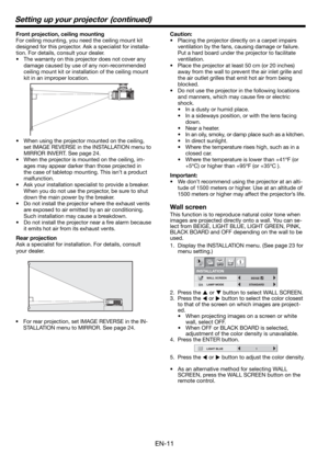 Page 11EN-11
Front projection, ceiling mounting
For ceiling mounting, you need the ceiling mount kit 
designed for this projector. Ask a specialist for installa-
tion. For details, consult your dealer.
•  The warranty on this projector does not cover any 
damage caused by use of any non-recommended 
ceiling mount kit or installation of the ceiling mount 
kit in an improper location. 
•  When using the projector mounted on the ceiling, 
set IMAGE REVERSE in the INSTALLATION menu to 
MIRROR INVERT. See page 24.
•...