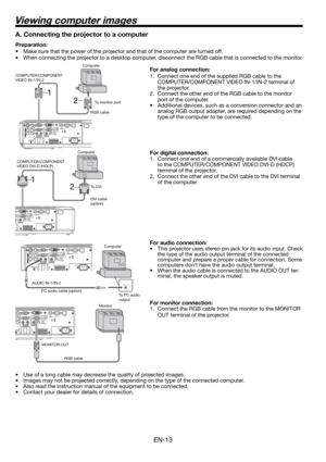 Page 13EN-13
2 1
2 1
Viewing computer images
A. Connecting the projector to a computer
Preparation: 
•  Make sure that the power of the projector and that of the computer are turned off. 
•  When connecting the projector to a desktop computer, disconnect the RGB cable that is connected to the monitor. 
For analog connection: 
1.  Connect one end of the supplied RGB cable to the 
COMPUTER/COMPONENT VIDEO IN-1/IN-2 terminal of 
the projector. 
2.  Connect the other end of the RGB cable to the monitor 
port of the...