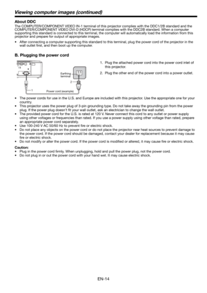 Page 14EN-14
1.  Plug the attached power cord into the power cord inlet of 
this projector.
2.  Plug the other end of the power cord into a power outlet.
•  The power cords for use in the U.S. and Europe are included with this projector. Use the appropriate one for your 
country. 
•  This projector uses the power plug of 3-pin grounding type. Do not take away the grounding pin from the power 
plug. If the power plug doesn’t ﬁ t your wall outlet, ask an electrician to change the wall outlet. 
•  The provided...